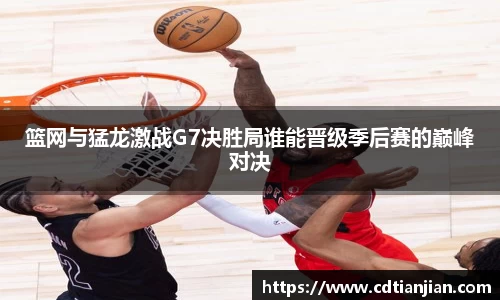 篮网与猛龙激战G7决胜局谁能晋级季后赛的巅峰对决